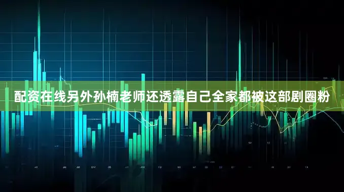 配资在线另外孙楠老师还透露自己全家都被这部剧圈粉