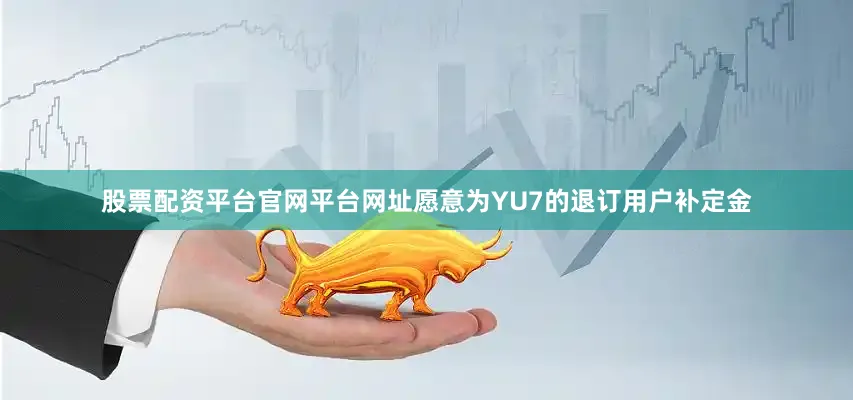股票配资平台官网平台网址愿意为YU7的退订用户补定金