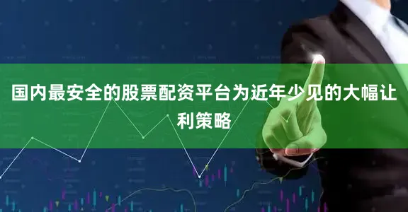 国内最安全的股票配资平台为近年少见的大幅让利策略