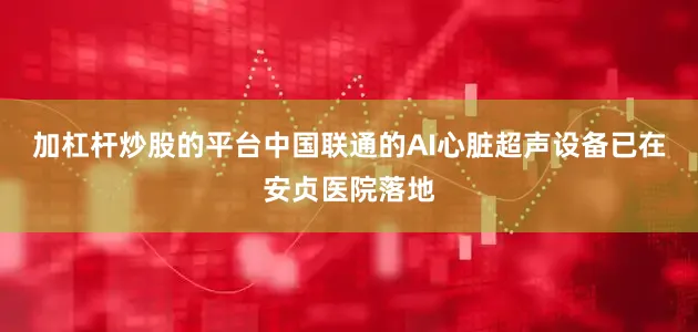 加杠杆炒股的平台中国联通的AI心脏超声设备已在安贞医院落地