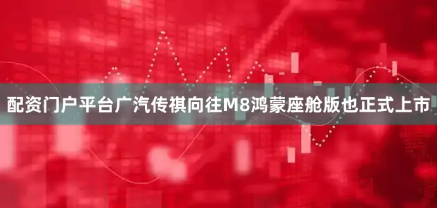 配资门户平台广汽传祺向往M8鸿蒙座舱版也正式上市