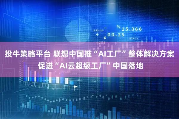 投牛策略平台 联想中国推“AI工厂”整体解决方案 促进“AI云超级工厂”中国落地