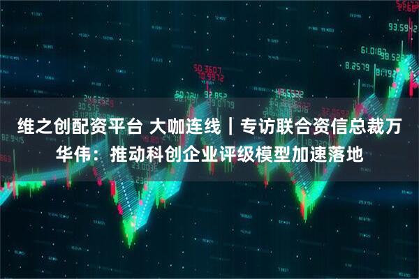 维之创配资平台 大咖连线｜专访联合资信总裁万华伟：推动科创企业评级模型加速落地