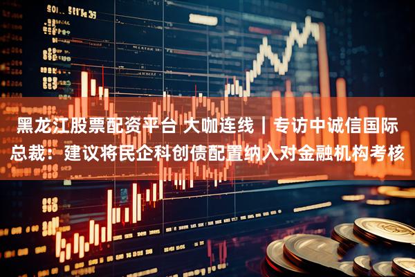 黑龙江股票配资平台 大咖连线｜专访中诚信国际总裁：建议将民企科创债配置纳入对金融机构考核