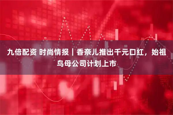 九倍配资 时尚情报｜香奈儿推出千元口红，始祖鸟母公司计划上市