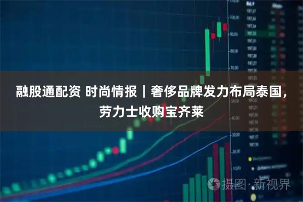融股通配资 时尚情报｜奢侈品牌发力布局泰国，劳力士收购宝齐莱