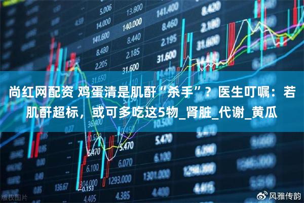 尚红网配资 鸡蛋清是肌酐“杀手”？医生叮嘱：若肌酐超标，或可多吃这5物_肾脏_代谢_黄瓜