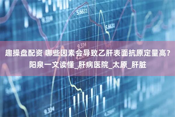 趣操盘配资 哪些因素会导致乙肝表面抗原定量高？阳泉一文读懂_肝病医院_太原_肝脏