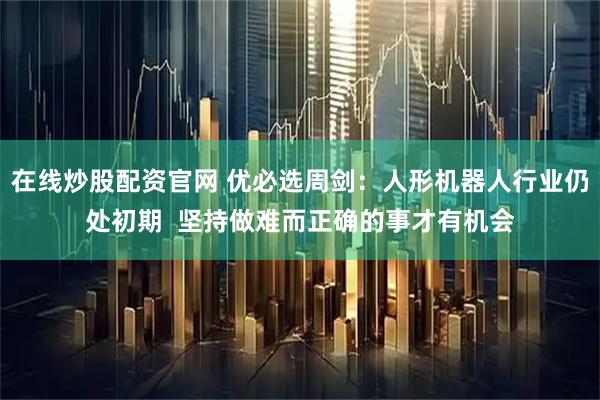 在线炒股配资官网 优必选周剑：人形机器人行业仍处初期  坚持做难而正确的事才有机会