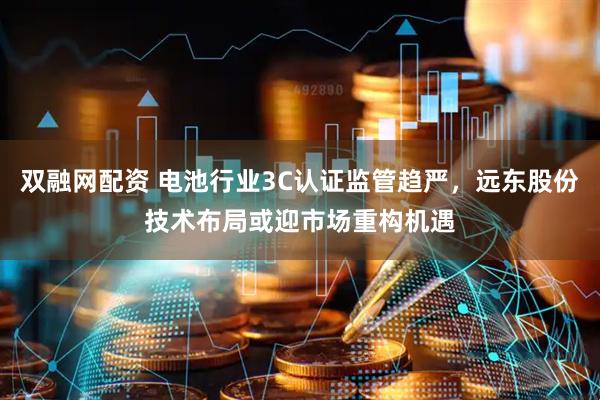双融网配资 电池行业3C认证监管趋严，远东股份技术布局或迎市场重构机遇