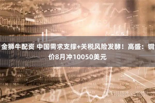 金狮牛配资 中国需求支撑+关税风险发酵！高盛：铜价8月冲10050美元