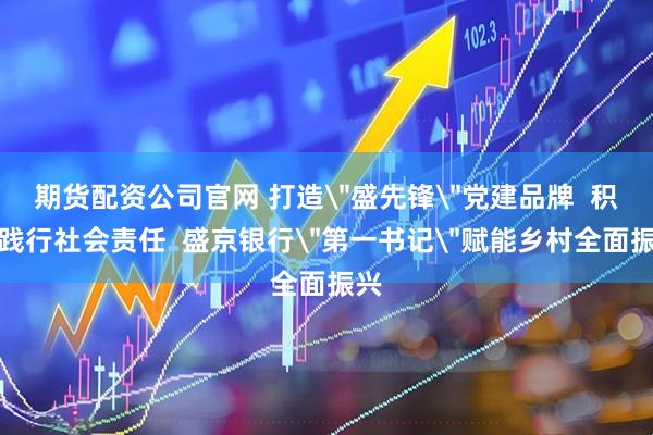 期货配资公司官网 打造＂盛先锋＂党建品牌  积极践行社会责任  盛京银行＂第一书记＂赋能乡村全面振兴