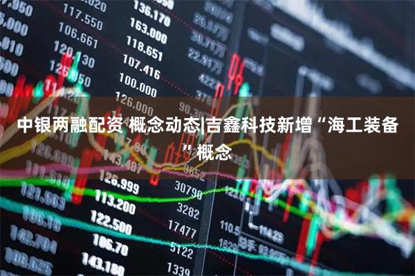 中银两融配资 概念动态|吉鑫科技新增“海工装备”概念