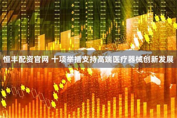 恒丰配资官网 十项举措支持高端医疗器械创新发展