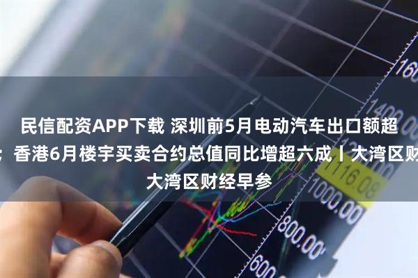 民信配资APP下载 深圳前5月电动汽车出口额超百亿元；香港6月楼宇买卖合约总值同比增超六成丨大湾区财经早参