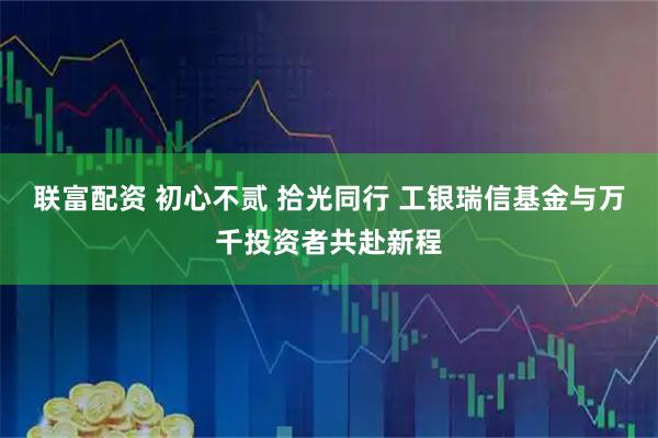 联富配资 初心不贰 拾光同行 工银瑞信基金与万千投资者共赴新程
