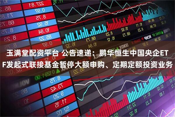 玉满堂配资平台 公告速递：鹏华恒生中国央企ETF发起式联接基金暂停大额申购、定期定额投资业务