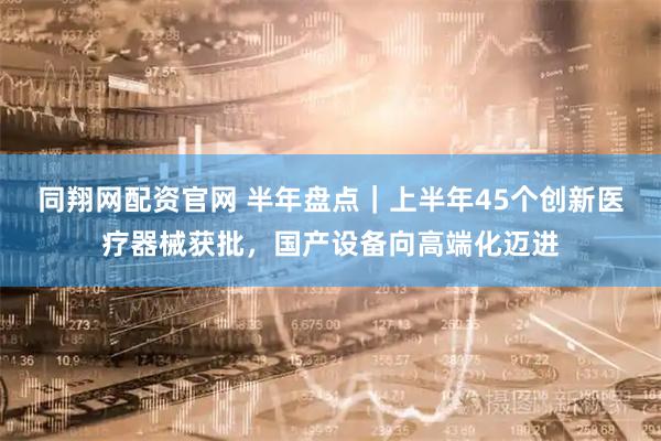 同翔网配资官网 半年盘点｜上半年45个创新医疗器械获批，国产设备向高端化迈进