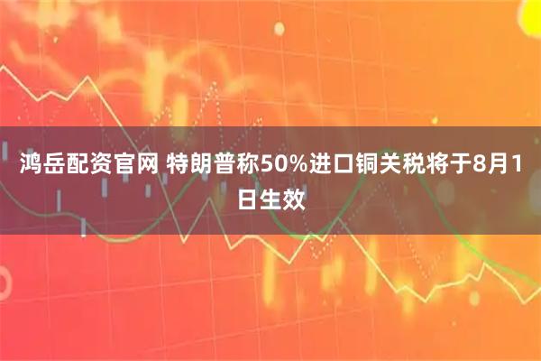 鸿岳配资官网 特朗普称50%进口铜关税将于8月1日生效