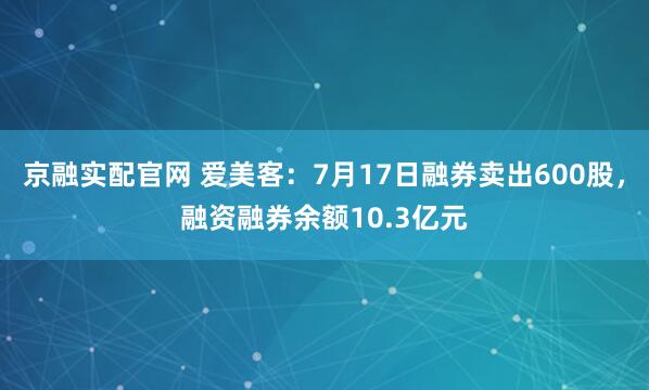 京融实配官网 爱美客：7月17日融券卖出600股，融资融券余额10.3亿元