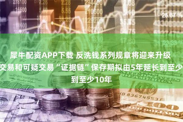 犀牛配资APP下载 反洗钱系列规章将迎来升级 大额交易和可疑交易“证据链”保存期拟由5年延长到至少10年