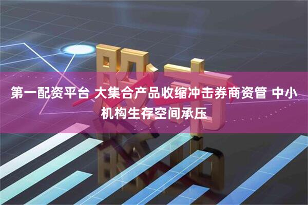 第一配资平台 大集合产品收缩冲击券商资管 中小机构生存空间承压