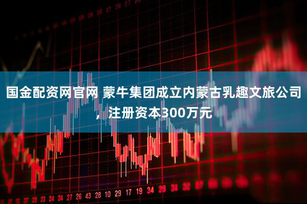 国金配资网官网 蒙牛集团成立内蒙古乳趣文旅公司，注册资本300万元