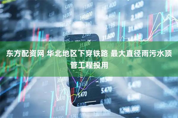 东方配资网 华北地区下穿铁路 最大直径雨污水顶管工程投用