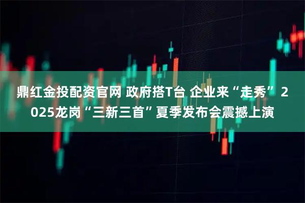 鼎红金投配资官网 政府搭T台 企业来“走秀” 2025龙岗“三新三首”夏季发布会震撼上演