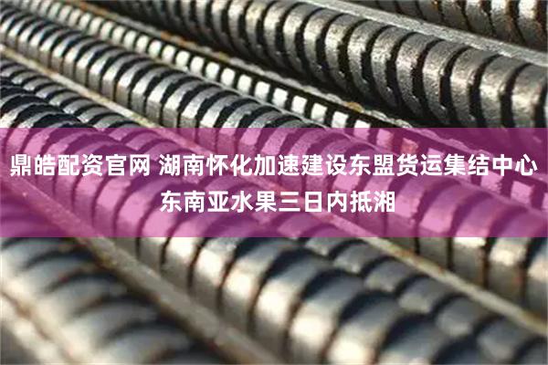 鼎皓配资官网 湖南怀化加速建设东盟货运集结中心 东南亚水果三日内抵湘