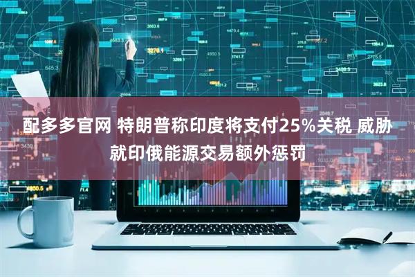 配多多官网 特朗普称印度将支付25%关税 威胁就印俄能源交易额外惩罚