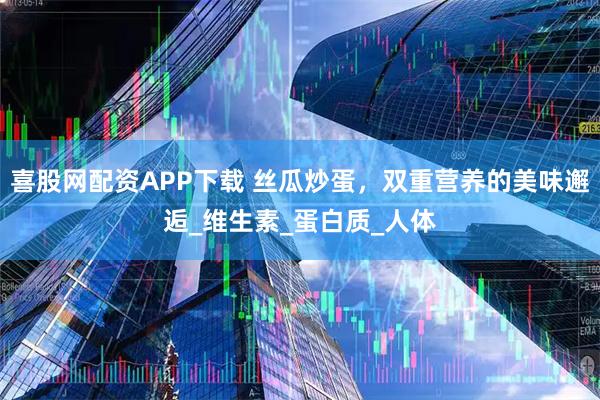 喜股网配资APP下载 丝瓜炒蛋，双重营养的美味邂逅_维生素_蛋白质_人体