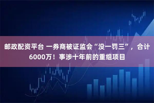 邮政配资平台 一券商被证监会“没一罚三”，合计6000万！事涉十年前的重组项目