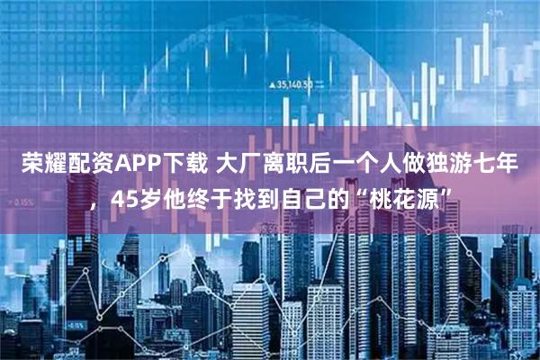 荣耀配资APP下载 大厂离职后一个人做独游七年，45岁他终于找到自己的“桃花源”