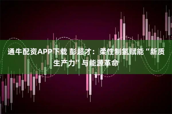 通牛配资APP下载 彭超才：柔性制氢赋能“新质生产力”与能源革命