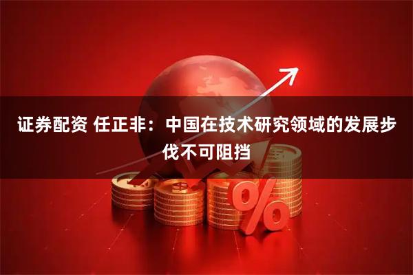 证券配资 任正非：中国在技术研究领域的发展步伐不可阻挡