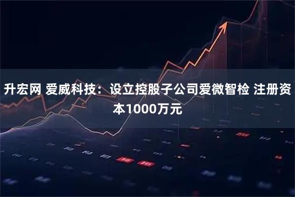 升宏网 爱威科技：设立控股子公司爱微智检 注册资本1000万元