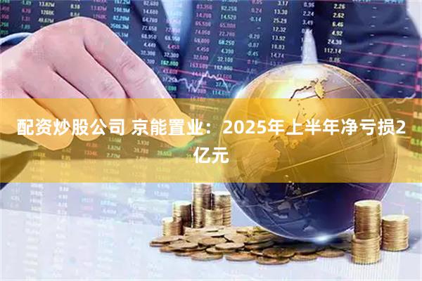 配资炒股公司 京能置业：2025年上半年净亏损2亿元