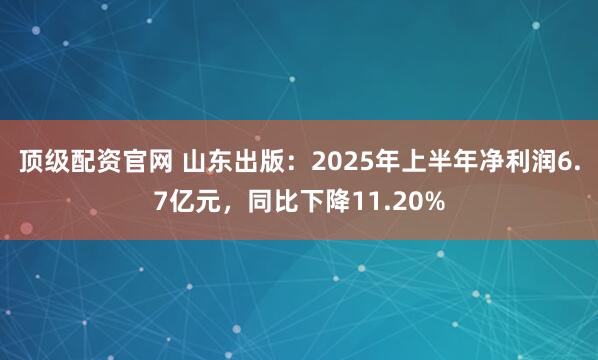 顶级配资官网 山东出版：2025年上半年净利润6.7亿元，同比下降11.20%