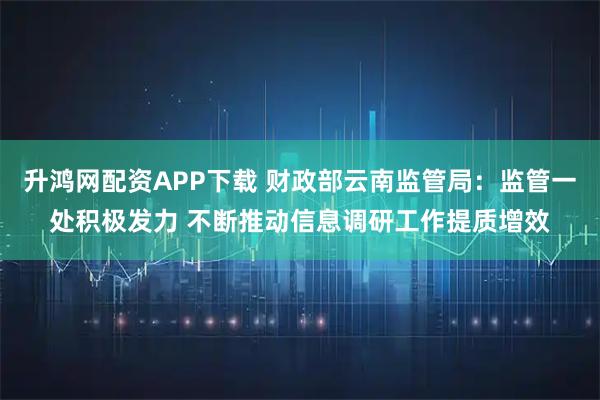 升鸿网配资APP下载 财政部云南监管局：监管一处积极发力 不断推动信息调研工作提质增效