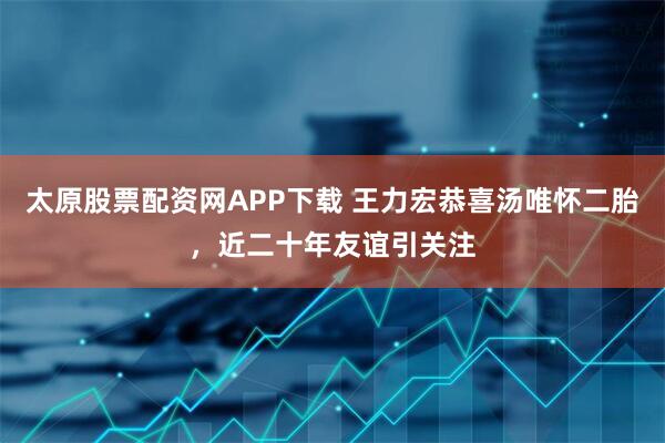 太原股票配资网APP下载 王力宏恭喜汤唯怀二胎，近二十年友谊引关注