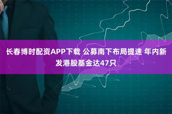 长春博时配资APP下载 公募南下布局提速 年内新发港股基金达47只